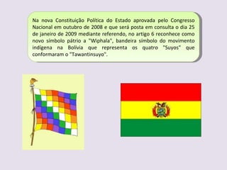 Na nova Constituição Política do Estado aprovada pelo Congresso Nacional em outubro de 2008 e que será posta em consulta o dia 25 de janeiro de 2009 mediante referendo, no artigo 6 reconhece como novo símbolo pátrio a "Wiphala", bandeira símbolo do movimento indígena na Bolívia que representa os quatro "Suyos" que conformaram o "Tawantinsuyo". 