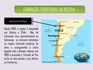 FORMAÇÃO TERRITORIAL DA BOLÍVIA Guerra do Pacífico Desde 1866 a região é disputada por Bolívia e Chile.  Não há consenso, mas aparentemente os bolivianos  já estavam instalados na região retirando minérios da área e assegurando a única ligação com o Oceano. Apenas em 1905 é assinado o Tratado de Paz entre os dois países e que definiu as fronteiras. 