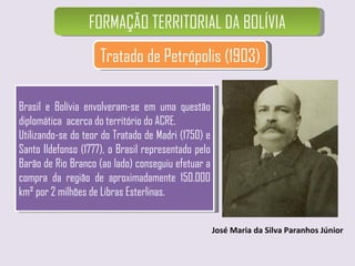FORMAÇÃO TERRITORIAL DA BOLÍVIA Tratado de Petrópolis (1903) José Maria da Silva Paranhos Júnior Brasil e Bolívia envolveram-se em uma questão diplomática  acerca do território do ACRE.  Utilizando-se do teor do Tratado de Madri (1750) e Santo Ildefonso (1777), o Brasil representado pelo Barão de Rio Branco (ao lado) conseguiu efetuar a compra da região de aproximadamente 150.000 km² por 2 milhões de Libras Esterlinas. 