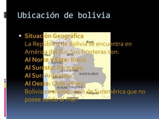 Ubicación de bolivia
Situación Geográfica
La República de Bolivia se encuentra en
América del Sur. Sus fronteras son:
Al Norte y Este: Brasil.
Al Sureste: Paraguay.
Al Sur: Argentina.
Al Oeste: Chile y Perú.
Bolivia es el único país de Suramérica que no
posee salida al mar.