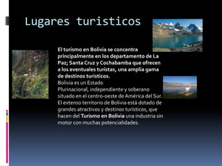 Lugares turisticos
El turismo en Bolivia se concentra
principalmente en los departamento de La
Paz; Santa Cruz y Cochabamba que ofrecen
a los eventuales turistas, una amplia gama
de destinos turisticos.
Bolivia es un Estado
Plurinacional, independiente y soberano
situado en el centro-oeste de América del Sur.
El extenso territorio de Bolivia está dotado de
grandes atractivos y destinos turísticos, que
hacen del Turismo en Bolivia una industria sin
motor con muchas potencialidades.