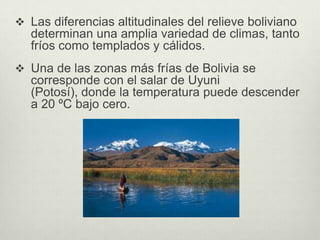  Las diferencias altitudinales del relieve boliviano
   determinan una amplia variedad de climas, tanto
   fríos como templados y cálidos.
 Una de las zonas más frías de Bolivia se
   corresponde con el salar de Uyuni
   (Potosí), donde la temperatura puede descender
   a 20 ºC bajo cero.
 