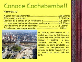 PRESUPUESTO
Alquiler de un apartamento: ………………………………………………..200 Dólares
Billete sencillo autobús: ……………………………..……………………….0.25 Dólares
Menú del día o comida en un restaurante : ………………………….3.5 Dólares
Un trayecto en taxi desde el aeropuerto al centro: …………….4.3 Dólares
Entrada de cine en un fin de semana: …………….................5 Dólares
Entrada a un museo representativo: ……………………………………. 1 Dólar
Se Dice q Cochabamba es la
ciudad mas linda de Bolivia, pues
cuenta con una ciudad llena de
parques y jardines y una
limpieza notable, a eso
agregarle su clima agradable en
donde Las temperaturas en
invierno no bajan más de 10°C y
en verano no suben más de
30°C.
 