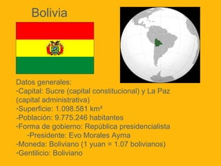 Datos generales:
-Capital: Sucre (capital constitucional) y La Paz
(capital administrativa)
-Superficie: 1.098.581 km²
-Población: 9.775.246 habitantes
-Forma de gobierno: República presidencialista
-Presidente: Evo Morales Ayma
-Moneda: Boliviano (1 yuan = 1.07 bolivianos)
-Gentilicio: Boliviano
Bolivia
 