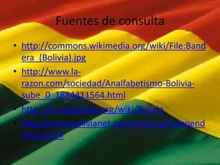 Fuentes de consulta
• http://commons.wikimedia.org/wiki/File:Band
era_(Bolivia).jpg
• http://www.larazon.com/sociedad/Analfabetismo-Boliviasube_0_1884411564.html
• http://en.wikipedia.org/wiki/Bolivia
• http://www.bolivianet.com/historia/independ
encia.html