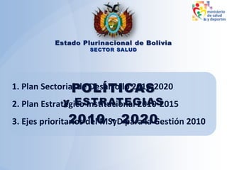 POLÍTICAS
y ESTRATEGIAS
2010 - 2020
Estado Plurinacional de Bolivia
SECTOR SALUD
1. Plan Sectorial de Desarrollo 2010-2020
2. Plan Estratégico Institucional 2010-2015
3. Ejes prioritarios del MSyD para la Gestión 2010
 