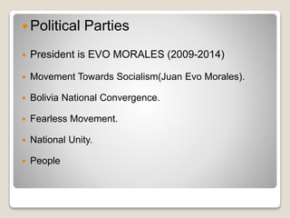  Political Parties 
 President is EVO MORALES (2009-2014) 
 Movement Towards Socialism(Juan Evo Morales). 
 Bolivia National Convergence. 
 Fearless Movement. 
 National Unity. 
 People 
 