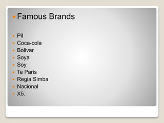 Famous Brands 
 Pil 
 Coca-cola 
 Bolivar 
 Soya 
 Soy 
 Te Paris 
 Regia Simba 
 Nacional 
 X5. 
 