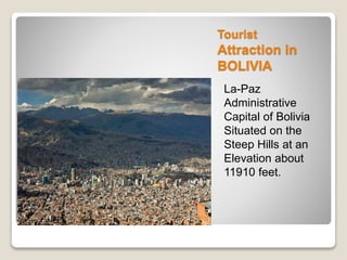 Tourist 
Attraction in 
BOLIVIA 
La-Paz 
Administrative 
Capital of Bolivia 
Situated on the 
Steep Hills at an 
Elevation about 
11910 feet. 
 