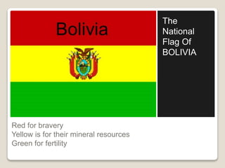 Red for bravery 
Yellow is for their mineral resources 
Green for fertility 
The 
National 
Flag Of 
BOLIVIA 
 
