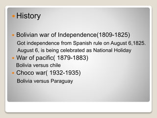  History 
 Bolivian war of Independence(1809-1825) 
Got independence from Spanish rule on August 6,1825. 
August 6, is being celebrated as National Holiday 
 War of pacific( 1879-1883) 
Bolivia versus chile 
 Choco war( 1932-1935) 
Bolivia versus Paraguay 
 