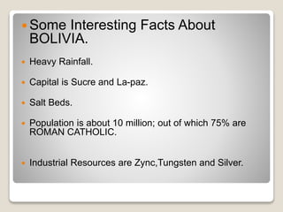 Some Interesting Facts About 
BOLIVIA. 
 Heavy Rainfall. 
 Capital is Sucre and La-paz. 
 Salt Beds. 
 Population is about 10 million; out of which 75% are 
ROMAN CATHOLIC. 
 Industrial Resources are Zync,Tungsten and Silver. 
 