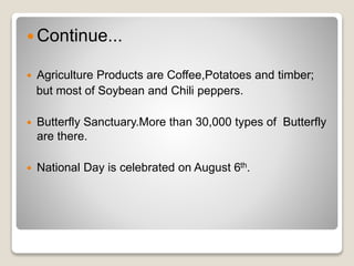 Continue... 
 Agriculture Products are Coffee,Potatoes and timber; 
but most of Soybean and Chili peppers. 
 Butterfly Sanctuary.More than 30,000 types of Butterfly 
are there. 
 National Day is celebrated on August 6th. 
 