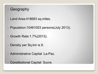  Geography 
 Land Area:418683 sq.miles. 
 Population:10461053 persons(July 2013). 
 Growth Rate:1.7%(2013). 
 Density per Sq.km is 8. 
 Administrative Capital :La-Paz. 
 Constitutional Capital: Sucre. 
 