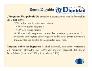 ¿Programa Pro-pobre?: De acuerdo a estimaciones con información
de la EH 2007:
• 57% de los beneficiarios son pobres
• 36% en zonas urbanas y
• 79% en zonas rurales
• A diferencia de lo que sucede con las pensiones y rentas, no hay
evidencia que sugiere que este gasto podría estar contribuyendo a
incrementar los niveles de desigualdad en el país.
Impacto sobre los ingresos: A nivel nacional, este bono representa
en promedio alrededor del 9.4% del ingreso mensual del hogar
beneficiario (área rural 19% y área urbana 6.4%).
Renta Dignidad
 