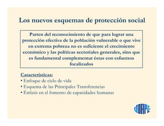Los nuevos esquemas de protección social
Características:
• Enfoque de ciclo de vida
• Esquema de las Principales Transferencias
• Énfasis en el fomento de capacidades humanas
Parten del reconocimiento de que para lograr una
protección efectiva de la población vulnerable o que vive
en extrema pobreza no es suficiente el crecimiento
económico y las políticas sectoriales generales, sino que
es fundamental complementar éstas con esfuerzos
focalizados
 