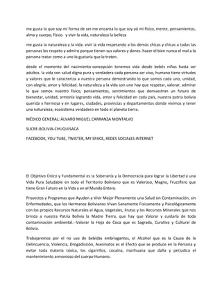 me gusta lo que soy mi forma de ser me encanta lo que soy yó mi físico, mente, pensamientos,
alma y cuerpo, físico. y vivir la vida, naturaleza la belleza
me gusta la naturaleza y la vida. vivir la vida respetando a los demás chicas y chicas a todas las
personas les respeto y admiro porque tienen sus valores y dones. hacer el bien nunca el mal a la
persona tratar como a uno le gustaría que le traten.
desde el momento del nacimiento-concepción tenemos vida desde bebés niños hasta ser
adultos. la vida con salud digna pura y verdadera cada persona ser vivo, humano tiene virtudes
y valores que le caracteriza a nuestra persona demostrando lo que somos cada uno, unidad,
con alegría, amor y felicidad. la naturaleza y la vida son uno hay que respetar, valorar, admirar
lo que somos nuestro físico, pensamientos, sentimientos que demuestran un futuro de
bienestar, unidad, armonía logrando vida, amor y felicidad en cada país, nuestra patria bolivia
querida y hermosa y en lugares, ciudades, provincias y departamentos donde vivimos y tener
una naturaleza, ecosistema verdadero en todo el planeta tierra.
MÉDICO GENERAL: ÁLVARO MIGUEL CARRANZA MONTALVO
SUCRE-BOLIVIA-CHUQUISACA
FACEBOOK, YOU TUBE, TWISTER, MY SPACE, REDES SOCIALES INTERNET
El Objetivo Único y Fundamental es la Soberanía y la Democracia para lograr la Libertad y una
Vida Pura Saludable en todo el Territorio Boliviano que es Valeroso, Magno, Fructífero que
tiene Gran Futuro en la Vida y en el Mundo Entero.
Proyectos y Programas que Ayuden a Vivir Mejor Plenamente una Salud sin Contaminación, sin
Enfermedades, que los Hermanos Bolivianos Vivan Sanamente Físicamente y Psicológicamente
con los propios Recursos Naturales el Agua, Vegetales, Frutas y los Recursos Minerales que nos
brinda a nuestra Patria Bolivia la Madre Tierra, que hay que Valorar y cuidarla de toda
contaminación ambiental.--Valorar la Hoja de Coca que es Sagrada, Curativa y Cultural de
Bolivia.
Trabajaremos por el no uso de bebidas embriagantes, el Alcohol que es la Causa de la
Delincuencia, Violencia, Drogadicción, Asesinatos es el Efecto que se produce en la Persona y
evitar toda materia tóxica, los cigarrillos, cocaína, marihuana que daña y perjudica el
mantenimiento armonioso del cuerpo Humano.
 