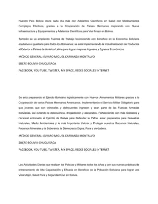 Nuestro País Bolivia crece cada día más con Adelantos Científicos en Salud con Medicamentos
Complejos Efectivos, gracias a la Cooperación de Países Hermanos mejorando con Nueva
Infraestructura y Equipamientos y Adelantos Científicos para Vivir Mejor en Bolivia.
También se va ampliando Fuentes de Trabajo favoreciendo con Beneficio en la Economía Boliviana
equitativa e igualitaria para todos los Bolivianos; se está Implementando la Industrialización de Productos
al Exterior a Países de América Latina para lograr mayores Ingresos y Egresos Económicos.
MÉDICO GENERAL: ÁLVARO MIGUEL CARRANZA MONTALVO
SUCRE-BOLIVIA-CHUQUISACA
FACEBOOK, YOU TUBE, TWISTER, MY SPACE, REDES SOCIALES INTERNET
Se está preparando el Ejército Boliviano logísticamente con Nuevos Armamentos Militares gracias a la
Cooperación de varios Países Hermanos Americanos. Implementando el Servicio Militar Obligatorio para
que jóvenes que son criminales y delincuentes ingresen y sean parte de las Fuerzas Armadas
Bolivianas, así evitando la delincuencia, drogadicción y asesinatos. Fortaleciendo con más Soldados y
Personal entrenado al Ejército de Bolivia para Defender la Patria, estar preparados para Desastres
Naturales, Medio Ambientales y lo más Importante Valorar y Proteger nuestros Recursos Naturales,
Recursos Minerales y la Soberanía, la Democracia Digna, Pura y Verdadera.
MÉDICO GENERAL: ÁLVARO MIGUEL CARRANZA MONTALVO
SUCRE-BOLIVIA-CHUQUISACA
FACEBOOK, YOU TUBE, TWISTER, MY SPACE, REDES SOCIALES INTERNET
Las Actividades Diarias que realizan los Policías y Militares todos los Años y con sus nuevas prácticas de
entrenamiento de Alta Capacitación y Eficacia en Beneficio de la Población Boliviana para lograr una
Vida Mejor, Salud Pura y Seguridad Civil en Bolivia.
 