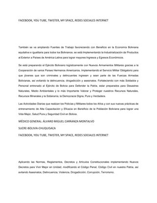 FACEBOOK, YOU TUBE, TWISTER, MY SPACE, REDES SOCIALES INTERNET
También se va ampliando Fuentes de Trabajo favoreciendo con Beneficio en la Economía Boliviana
equitativa e igualitaria para todos los Bolivianos; se está Implementando la Industrialización de Productos
al Exterior a Países de América Latina para lograr mayores Ingresos y Egresos Económicos.
Se está preparando el Ejército Boliviano logísticamente con Nuevos Armamentos Militares gracias a la
Cooperación de varios Países Hermanos Americanos. Implementando el Servicio Militar Obligatorio para
que jóvenes que son criminales y delincuentes ingresen y sean parte de las Fuerzas Armadas
Bolivianas, así evitando la delincuencia, drogadicción y asesinatos. Fortaleciendo con más Soldados y
Personal entrenado al Ejército de Bolivia para Defender la Patria, estar preparados para Desastres
Naturales, Medio Ambientales y lo más Importante Valorar y Proteger nuestros Recursos Naturales,
Recursos Minerales y la Soberanía, la Democracia Digna, Pura y Verdadera.
Las Actividades Diarias que realizan los Policías y Militares todos los Años y con sus nuevas prácticas de
entrenamiento de Alta Capacitación y Eficacia en Beneficio de la Población Boliviana para lograr una
Vida Mejor, Salud Pura y Seguridad Civil en Bolivia.
MÉDICO GENERAL: ÁLVARO MIGUEL CARRANZA MONTALVO
SUCRE-BOLIVIA-CHUQUISACA
FACEBOOK, YOU TUBE, TWISTER, MY SPACE, REDES SOCIALES INTERNET
Aplicando las Normas, Reglamentos, Decretos y Artículos Constitucionales implementando Nuevos
Decretos para Vivir Mejor en Unidad, modificando el Código Penal, Código Civil en nuestra Patria, así
evitando Asesinatos, Delincuencia, Violencia, Drogadicción, Corrupción, Terrorismo.
 