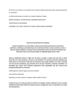 El arte de la vida reside en la compresión de la verdad al realizar plenamente todas nuestras actuaciones
en el presente.
¡La Patria! está donde se Vive Bien con Libertad, Dignidad y Orgullo.
MÉDICO GENERAL: ÁLVARO MIGUEL CARRANZA MONTALVO
SUCRE-BOLIVIA-CHUQUISACA
FACEBOOK, YOU TUBE, TWISTER, MY SPACE, REDES SOCIALES INTERNET
23 de marzo día del litoral mar boliviano
día del mar boliviano en nuestra digna y valerosa patria bolivia plurinacional, intercultural,
pluriétnico, multilingue y pluricultutal que está en pleno desarrollo en salud, económico, social, en
todos los aspectos políticos, culturales, éticos que benefician a todos los hermanos bolivianos que
tienen gran futuro y una meta que seguir con dignidad orgullo, honor y valor
bolivia el significado valeroso y digno que da fuerza y energía a nuestro país que está en pleno
desarrollo con nuevos proyectos, recursos, y que benefician a las personas hermanos bolivianos que
tienen futuro en la juventud y niñez dan más entusiasmo para seguir adelante en la vida y creciendo
con más recursos económicos, que provienen de los recursos minerales y naturales renovables y no
renovables que nuestra tierra boliviana pachamama tiene propiedades que dan recursos para
proyectos hidrocarburos y minerales.
médico general: álvaro miguel carranza montalvo
sucre-bolivia-chuquisaca
facebook, you tube, twister, my space, redes sociales internet
la hoja de coca es una hoja que tiene la virtud de ser sagrada, curativa, espiritual la coca es nuestra
tradición de todo tiempo milenario la hoja de coca pura, vegetal que nace y se reproduce en la madre
tierra pachamama.
 