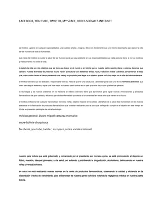 FACEBOOK, YOU TUBE, TWISTER, MY SPACE, REDES SOCIALES INTERNET
ser médico –galeno en cualquier especialidad es una cualidad amplia—magna y ético con fundamento que uno mismo desempeña para salvar la vida
del ser humano de toda la humanidad.
sus metas del médico es cuidar la salud del ser humano para que siga adelante en sus responsabilidades que cada persona tiene. si no hay médicos
y medicamentos no existe la vida.
la salud yla vida son dos objetivos que se tiene que lograr en el mundo y en bolivia que es nuestra patria querida digna y valerosa tenemos que
valorar a nuestra diversidad de personas es una nación pluricultural con dististintas etnias, razas, tradiciones índole y distintos pensamientos e ideas
que juntos unidos hacen la fuerza planteando una meta y un propósito para llegar a un objetivo que es un futuro mejor en la vida de bolivia soberana.
el médico boliviano que es dedicado y responsable tiene su meta de querer una salud pura y bienestar para cada uno de los hermanos bolivianos que
viven para seguir adelante y lograr una vida mejor en nuestra patria bolivia es un pais que tiene futuro con igualdad de géneros.
la tecnología y los nuevos adelantos en la medicina el médico boliviano tiene que aprovechar para lograr nuevas imnovaciones y productos
farmaceúticos de gran calidad y eficiencia para toda enfermedad que afecta a la humanidad en estos años que vienen en el futuro.
el médico profesional de cualquier nacionalidad tiene esa meta y objetivo mejorar en la calidad y beneficio de la salud dela humanidad con los nuevos
adelantos en la fabricación de productos farmaceúticos que se estan realizando poco a poco que se llegará a cumplir es el objetivo en este tiempo en
dónde se presentan patologías de extraña etiología.
médico general: álvaro miguel carranza montalvo
sucre-bolivia-chuquisaca
facebook, you tube, twister, my space, redes sociales internet
nuestro país bolivia que está gobernado y comandado por el presidente evo morales ayma, se está promoviendo al deporte en
fútbol, maratón, básquet gimnasia y a la salud, así evitando y prohibiendo la drogadicción, alcoholismo, delincuencia en nuestra
niñez-juventud boliviana.
en salud se está realizando nuevas normas en la venta de productos farmaceúticos, observando la calidad y eficiencia en la
elaboración y fecha de vencimiento, para el bienestar de nuestra gente boliviana evitando la negligencia médica en nuestra patria
bolivia.
 