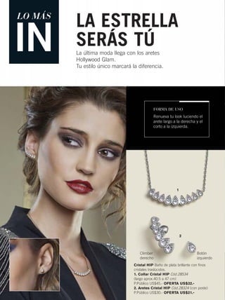 LO MÁS
IN La última moda llega con los aretes
Hollywood Glam.
Tu estilo único marcará la diferencia.
LA ESTRELLA
SERÁS TÚ
Cristal HIP Baño de plata brillante con finos
cristales traslúcidos.
1. Collar Cristal HIP Cód.28534
(largo aprox.40.5 a 47 cm)
P.Público US$45.- OFERTA US$32.-
2. Aretes Cristal HIP Cód.28324 (con poste)
P.Público US$30.- OFERTA US$21.-
FORMA DE USO
Renueva tu look luciendo el
arete largo a la derecha y el
corto a la izquierda.
1
2
Climber
derecho
Botón
izquierdo
10-11 joyas4.qxp_010-011 bol C10 7/16/15 10:19 AM Página 1
 