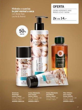 97
Hidrata y suaviza
la piel normal a seca
con Body Spa
Leche & Avena
50%
DSCTO.
HASTA
OFERTA
CREMA HIDRATANTE PARA
MANOS LECHE Y AVENA
2x US$ 14.-
Exfoliante
Gommage
Leche y Avena
Cont. 100 g Cód. 327
P.Público US$27.-
OFERTA US$13.50
Crema Hidratante
para Manos
Leche y Avena
Cont. 80 g Cód. 325
P.Público US$14.-
Crema Hidratante
para Cuerpo
Leche y Avena
Cont. 400 ml Cód. 305
P.Público US$26.-
OFERTA US$17.-
Óleo Trifásico
para Cuerpo
Aroma Vainilla
Cont. 200 ml Cód. 326
P.Público US$28.-
OFERTA US$14.-
96-97 Leche y avena.qxp_096-097 bol C10 7/16/15 4:04 PM Página 2
 