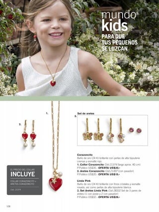 108
Corazoncito
Baño de oro (24 K) brillante con perlas de alta bijouterie
cremas y esmalte rojo.
1. Collar Corazoncito Cód.21374 (largo aprox. 40 cm)
P.Público US$35.- OFERTA US$30.-
2. Aretes Corazoncito Cód.21497 (con pasador)
P.Público US$20.- OFERTA US$15.-
Linda Pink
Baño de oro (24 K) brillante con finos cristales y esmalte
rosado, así como perlas de alta bijouterie blanca.
2. Set Aretes Linda Pink Cód.28332 Set de 3 pares de
aretes (1 con poste y 2 con pasador)
P.Público US$32.- OFERTA US$26.-
Set de aretes
PARA QUE
TUS PEQUEÑOS
SE LUZCAN
1.
3.
mundo
kids
EL PRECIO DEL COLLAR
INCLUYE
COLLAR CORAZONCITO +
ARETES CORAZONCITO
Cód. 21374
2.
108-109 mundo kids.qxp_108-109 bol C10 7/16/15 8:18 AM Página 1
 