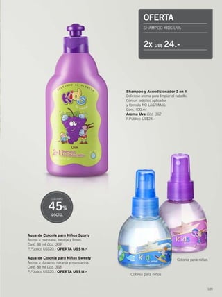 109
Agua de Colonia para Niños Sporty
Aroma a manzana, toronja y limón.
Cont. 80 ml Cód. 369
P.Público US$20.- OFERTA US$11.-
Agua de Colonia para Niñas Sweety
Aroma a durazno, naranja y mandarina.
Cont. 80 ml Cód. 368
P.Público US$20.- OFERTA US$11.-
Shampoo y Acondicionador 2 en 1
Delicioso aroma para limpiar el cabello.
Con un práctico aplicador
y fórmula NO LÁGRIMAS.
Cont. 400 ml
Aroma Uva Cód. 362
P.Público US$24.-
45%
DSCTO.
COLONIAS
Colonia para niños
Colonia para niñas
OFERTA
SHAMPOO KIDS UVA
2x US$ 24.-
108-109 mundo kids.qxp_108-109 bol C10 7/16/15 8:18 AM Página 2
 
