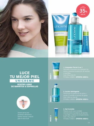 121
1. Limpiador Facial 2 en 1
Remueve impurezas que obstuyen los
poros y previene la aparición de barritos
y espinillas.
Cont. 90 g Cód.25
P.Público US$20.- OFERTA US$13.-
2. Loción Astringente
Disminuye la apariencia de poros y
ayuda a controlar el exceso de grasa.
Cont. 200 ml Cód.26
P.Público US$18.- OFERTA US$12.-
3. Gel Invisible
Rápida acción que combate
directamente el problema de barritos
y espinillas y atenúa el enrojecimiento.
Cont. 15 g Cód.27
P.Público US$15.- OFERTA US$10.-
Unicreme abre los poros
permitiendo la eliminación de
bacterias, impurezas y exceso de
grasa sin resecar la piel.
LUCE
TU MEJOR PIEL
ROSTRO LIBRE
DE BARRITOS & ESPINILLAS
U N I C R E M E
PASO1PASO2PASO3
35%
DSCTO.
TODO
UNICREME
120-121 rostro unicreme.qxp_120-121 bol C10 7/16/15 11:20 AM Página 2
 