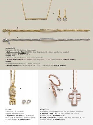 Love Kiss
Baño de oro (24 K) brillante
con finos cristales traslúcidos.
4. Colección Love Kiss Cód.28131 Collar
(largo aprox. 41 a 47 cm) y aretes (con poste)
P.Público US$50.- OFERTA US$45.-
Cristal Cruz
Baño de oro rosado (24 K) brillante con finos cristales traslúcidos.
5. Argollas Cristal Cruz Cód.25013 Argollas con Snap-in
P.Público US$36.- OFERTA US$26.-
6. Collar Cristal Cruz Cód.25012 Collar (largo aprox. 41 a 47 cm)
P.Público US$56.- OFERTA US$39.-
1
3
4 5 6
2
London Rock
Baño de oro (24 K) brillante con finos cristales.
1. Colección London Rock Cód.26661 Collar (largo aprox. 39 a 46 cm) y aretes (con pasador)
P.Público US$48.- OFERTA US$31.-
Britanic Doré
Baño de oro (24 K) brillante con finos cristales traslúcidos.
2. Pulsera Britanic Doré Cód.28181 pulseras (largo aprox. 19 cm) P.Público US$50.- OFERTA US$35.-
Britanic
Baño de plata brillante con finos cristales traslúcidos.
3. Pulsera Britanic Cód.26676 (largo aprox. 19 cm) P.Público US$50.- OFERTA US$30.-
14
Argollas
14-15 joyas6.qxp_014-015 bol C10 7/15/15 9:08 PM Página 1
 