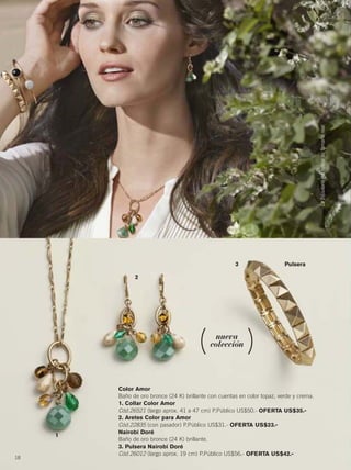 18
nueva
colección
2
1
3 Pulsera
Color Amor
Baño de oro bronce (24 K) brillante con cuentas en color topaz, verde y crema.
1. Collar Color Amor
Cód.26521 (largo aprox. 41 a 47 cm) P.Público US$50.- OFERTA US$35.-
2. Aretes Color para Amor
Cód.22835 (con pasador) P.Público US$31.- OFERTA US$23.-
Nairobi Doré
Baño de oro bronce (24 K) brillante.
3. Pulsera Nairobi Doré
Cód.26012 (largo aprox. 19 cm) P.Público US$56.- OFERTA US$42.-
Labijouterienoreflejasutamañoreal
18-19 joyas8.qxp_018-019 bol C10 7/16/15 7:59 AM Página 1
 