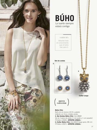 27
Búho Chic
Baño de oro bronce (24 K) y paladio
brillante con finos cristales azules.
3. Set Aretes Búho Chic Cód.28683
Set de 2 pares de aretes (1 con poste y 1 con pasador)
P.Público US$30.- OFERTA US$24.-
4. Collar Búho Chic Cód.28323 (largo aprox. 89 cm)
P.Público US$72.- OFERTA US$58.-
Set de aretes
3
4
Collar Largo
BÚHOLa suerte siempre
estará contigo
SABIDURÍA
Absorbe todo
el conocimiento
que el búho
trae para ti.
nueva
colección
26-27 joyas12.qxp_026-027 bol C10 7/16/15 8:16 AM Página 2
 