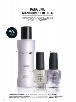00056
PARA UNA
MANICURE PERFECTA
REMOVEDOR, FORTALECEDOR
Y BRILLO SECANTE
1. Removedor de Esmalte Cont. 90 ml Cód. 4376 P.Público US$14.- OFERTA US$7.-
2. Fortalecedor de uñas con Calcio Cont. 10 ml Cód. 4189 P.Público US$14.- OFERTA US$7.-
3. Brillo, Secante y Protector Cont. 10 ml Cód. 4190 P.Público US$14.- OFERTA US$7.-
1. 2. 3.
56-57 esmaltes.qxp_056-057 bol C10 7/16/15 3:38 PM Página 1
 