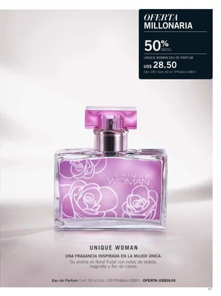 67
OFERTA
MILLONARIA
50%
DSCTO.
UNIQUE WOMAN EAU DE PARFUM
US$ 28.50
Cód. 239 / Cont. 50 ml / P.Público US$57.-
UNIQUE WOMAN
UNA FRAGANCIA INSPIRADA EN LA MUJER ÚNICA.
Su aroma es floral frutal con notas de violeta,
magnolia y flor de cassis.
Eau de Parfum Cont. 50 ml Cód. 239 P.Público US$57.- OFERTA US$28.50
66-67 unique woman.qxp_066-067 bol C10 7/17/15 4:59 PM Página 2
 