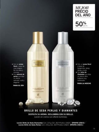 73
Loción Brillo de Seda Diamantes Cont. 210 g Cód. 302 P.Público US$24.- OFERTA US$12.-
Loción Brillo de Seda Perlas Cont. 210 g Cód. 303 P.Público US$24.- OFERTA US$12.-
+ Con un aroma floral
a base de
bergamota, ylang
ylang y musk.
+ Con polvo de
diamantes que deja
un efecto ultra
brillante muy
sofisticado.
PARA LA NOCHE
+ Con un aroma
floral a base de
rosa búlgara,
flor de seda y
mimosa.
+ Con extracto de
perlas que deja
un efecto
satinado, sutil y
elegante.
PARA EL DÍA
MEJOR
PRECIO
DEL AÑO
50%
DSCTO.
BRILLO DE SEDA PERLAS Y DIAMANTES
DISFRUTA SU AROMA, DESLUMBRA CON SU BRILLO.
Loción en crema con efecto luminoso.
72-73 promo-brillos.qxp_072-073 bol C10 7/16/15 8:26 AM Página 2
 