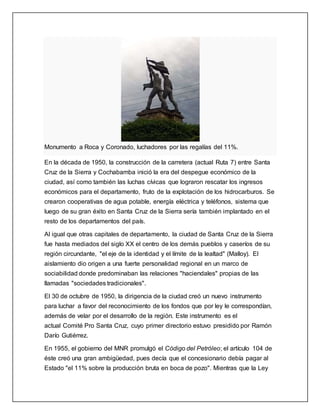 Monumento a Roca y Coronado, luchadores por las regalías del 11%.
En la década de 1950, la construcción de la carretera (actual Ruta 7) entre Santa
Cruz de la Sierra y Cochabamba inició la era del despegue económico de la
ciudad, así como también las luchas cívicas que lograron rescatar los ingresos
económicos para el departamento, fruto de la explotación de los hidrocarburos. Se
crearon cooperativas de agua potable, energía eléctrica y teléfonos, sistema que
luego de su gran éxito en Santa Cruz de la Sierra sería también implantado en el
resto de los departamentos del país.
Al igual que otras capitales de departamento, la ciudad de Santa Cruz de la Sierra
fue hasta mediados del siglo XX el centro de los demás pueblos y caseríos de su
región circundante, "el eje de la identidad y el límite de la lealtad" (Malloy). El
aislamiento dio origen a una fuerte personalidad regional en un marco de
sociabilidad donde predominaban las relaciones "haciendales" propias de las
llamadas "sociedades tradicionales".
El 30 de octubre de 1950, la dirigencia de la ciudad creó un nuevo instrumento
para luchar a favor del reconocimiento de los fondos que por ley le correspondían,
además de velar por el desarrollo de la región. Este instrumento es el
actual Comité Pro Santa Cruz, cuyo primer directorio estuvo presidido por Ramón
Darío Gutiérrez.
En 1955, el gobierno del MNR promulgó el Código del Petróleo; el artículo 104 de
éste creó una gran ambigüedad, pues decía que el concesionario debía pagar al
Estado "el 11% sobre la producción bruta en boca de pozo". Mientras que la Ley
 