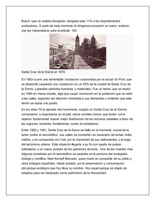 Busch -que no estaba derogada- otorgaba este 11% a los departamentos
productores. A partir de este momento la dirigencia incorporó un nuevo reclamo:
una ley interpretativa para el artículo 104.
Santa Cruz de la Sierra en 1970.
En 1983 ocurre una lamentable inundación ocasionada por el actual río Piraí, que
se desbordó causando una inundación en un 45% de la ciudad de Santa Cruz de
la Sierra, y grandes pérdidas humanas y materiales. Fue un hecho que se repitió
en 1984 en menor escala, algo que causó conmoción en la población que se volvó
a las calles, logrando así atención inmediata a sus demandas y evitando que este
hecho se repita a la postre.
En los años 70 (a ejemplo del movimiento surgido en Santa Cruz de la Sierra)
comenzaron a organizarse en el país varios comités cívicos que tenían como
objetivo fundamental buscar mejor distribución de los recursos estatales a favor de
las regiones, luchando frontalmente contra el centralismo.
Entre 1982 y 1991, Santa Cruz de la Sierra se halla en el momento crucial de la
lucha contra el narcotráfico: sus calles se convierten en escenario de luchas entre
mafias, y es comparada con Cali, por la impunidad de sus delincuentes y el auge
del terrorismo urbano. Esta situación llegaría a su fin con ayuda de países
extranjeros y un nueva postura de los gobiernos de turno. Una de las muertes más
trágicas cometidas por el narcotráfico se perpetra en la persona del ecologista,
biólogo y científico Noel Kempff Mercado, quien murió en compañía de su piloto y
otros biólogos españoles. Había luchado por la preservación y conservación
del parque ecológico que hoy lleva su nombre. Hoy aquel parque es objeto de
estudios para ser declarado como patrimonio de la Humanidad.
 