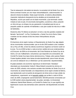 Tras la restauración del estado de derecho, la sociedad civil de Santa Cruz de la
Sierra comenzó la lucha por una mayor descentralización, autoconvocando la
elección directa de alcaldes. Hasta aquel momento, el sistema ultracentralista
imperante implicaba la designación de los alcaldes por el presidente de la
República, acción que acabó con el citado movimiento y que terminaría siendo
imitado en todo el país. El crecimiento demográfico, económico y físico presentó
un ritmo tal que, en el lapso de una generación, la localidad pasó de ser un
pequeño pueblo de cuarenta mil habitantes a una gran ciudad de más de un millón
de habitantes.
Desde los años 70, Bolivia se estructuró en torno a las tres grandes ciudades del
llamado "eje troncal": La Paz, Cochabamba, y Santa Cruz de la Sierra. Estas
ciudades son las cabezas de las tres áreas metropolitanas del país.
Siglo 20
El dinamismo de la región mantuvo al Departamento de Santa Cruz algo alejado
de los movimientos insurreccionales que en el año 2003 asolaron a las ciudades
de La Paz y El Alto, si bien los efectos económicos negativos se hicieron sentir en
la zona. Ya en el 2004 se llevó a cabo el primer cabildo de la era contemporánea
el 22 de junio de 2004 en el monumento del Cristo Redentor de Santa Cruz de la
Sierra, con una multitudinaria concurrencia que respondió a la convocatoria del
Comité Pro Santa Cruz bajo el lema deAutonomía y Trabajo, ante quienes Rubén
Costas Aguilera planteó once tareas de este departamento para el resto del país,
así como la realización de un referéndum por las autonomías departamentales.
El golpe asestado a la economía regional por el denominado “dieselazo”
(decretado por el presidente Carlos D. Mesa Gisbert) encendió los ánimos en
enero de 2005, uniendo a los sectores sociales más disímiles de Santa Cruz en un
movimiento de unidad favorable a la independencia de la región oriental de Bolivia,
que rápidamente sumó al pedido de abrogación de dicha norma el viejo anhelo de
autogobierno, organizando así el segundo cabildo que se llevó a cabo el 28 de
enero de 2005, congregando aproximadamente 350.000 personas convocadas por
la COD (central obrera departamental), las juntas vecinales, la Universidad
Autónoma Gabriel René Moreno y el Comité Pro Santa Cruz, lo que significó una
legitimación crucial a las demandas sobre autonomía del departamento de Santa
Cruz.
 