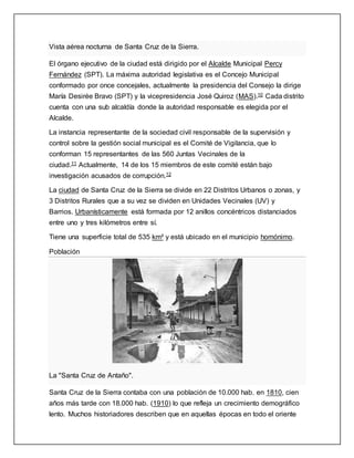 Vista aérea nocturna de Santa Cruz de la Sierra.
El órgano ejecutivo de la ciudad está dirigido por el Alcalde Municipal Percy
Fernández (SPT). La máxima autoridad legislativa es el Concejo Municipal
conformado por once concejales, actualmente la presidencia del Consejo la dirige
María Desirée Bravo (SPT) y la vicepresidencia José Quiroz (MAS).10 Cada distrito
cuenta con una sub alcaldía donde la autoridad responsable es elegida por el
Alcalde.
La instancia representante de la sociedad civil responsable de la supervisión y
control sobre la gestión social municipal es el Comité de Vigilancia, que lo
conforman 15 representantes de las 560 Juntas Vecinales de la
ciudad.11 Actualmente, 14 de los 15 miembros de este comité están bajo
investigación acusados de corrupción.12
La ciudad de Santa Cruz de la Sierra se divide en 22 Distritos Urbanos o zonas, y
3 Distritos Rurales que a su vez se dividen en Unidades Vecinales (UV) y
Barrios. Urbanísticamente está formada por 12 anillos concéntricos distanciados
entre uno y tres kilómetros entre sí.
Tiene una superficie total de 535 km² y está ubicado en el municipio homónimo.
Población
La "Santa Cruz de Antaño".
Santa Cruz de la Sierra contaba con una población de 10.000 hab. en 1810, cien
años más tarde con 18.000 hab. (1910) lo que refleja un crecimiento demográfico
lento. Muchos historiadores describen que en aquellas épocas en todo el oriente
 
