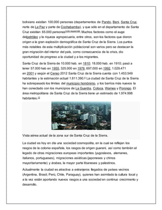 boliviano existían 100.000 personas (departamentos de Pando, Beni, Santa Cruz,
norte de La Paz y parte de Cochabamba), y que sólo en el departamento de Santa
Cruz existían 65.000 personas[cita requerida]. Muchos factores como el auge
delpetróleo y la riqueza agropecuaria, entre otros, son los factores que dieron
origen a la gran explosión demográfica de Santa Cruz de la Sierra. Los puntos
más notables de esta multiplicación poblacional son varios pero se destacan la
gran migración del interior del país, como consecuencia de la crisis, dio
oportunidad de progreso a la ciudad y a los migrantes.
Santa Cruz de la Sierra de 10.000 hab. en 1810; 18.000 hab. en 1910; pasó a
tener 57.000 hab en 1955, 325.000 en 1976, 697.000 en 1992, 1.029.471
en 2001 y según el Censo 2012 Santa Cruz de la Sierra cuenta con 1.453.549
habitantes y la estimación actual 1.811.390.4 La ciudad de Santa Cruz de la Sierra
ha sobrepasado los límites del municipio homónimo, y los barrios más nuevos la
han conectado con los municipios de La Guardia, Cotoca, Warnes y Porongo. El
área metropolitana de Santa Cruz de la Sierra tiene un estimado de 1.974.998
habitantes.13
Vista aérea actual de la zona sur de Santa Cruz de la Sierra.
La ciudad es hoy en día una sociedad cosmopolita, en la cual se reflejan los
rasgos de la colonia española, los rasgos de origen guaraní, así como también el
legado de otras migraciones europeas importantes (yugoslavos, alemanes,
italianos, portugueses), migraciones asiáticas (japoneses y chinos
mayoritariamente) y árabes, la mayor parte libaneses y palestinos.
Actualmente la ciudad es atractiva a extranjeros llegados de países vecinos
(Argentina, Brasil, Perú, Chile, Paraguay), quienes han asimilado la cultura local y
a la vez están aportando nuevos rasgos a una sociedad en continuo crecimiento y
desarrollo.
 