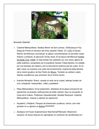 Biocentro Güembé
 Catedral Metropolitana: Basílica Menor de San Lorenzo. Edificada por Fray
Diego de Porres en tiempos del virrey español Toledo. En 1770, el obispo
Ramón de Herbosos reconstruyó la iglesia, encomendando al sacristán mayor
Antonio Lombardo, la ejecución de las obras. En la época del Mariscal Andrés
de Santa Cruz (1838), el viejo templo fue sustituido por una nueva iglesia de
estilo ecléctico, proyectada por el arquitecto francés Felipe Bestres. Es notable
por sus bóvedas de madera y por la decoración pictórica que las cubre. En el
altar mayor se conserva una parte del recubrimiento original de plata labrada
de la misión jesuítica de San Pedro de Moxos. También se exhiben cuatro
relieves escultóricos que provienen de la misma misión.
 Avenida Monseñor Rivero, situada al norte de la ciudad, alberga locales de
ocio, incluyendo restaurantes, cafés y pastelería.
 Plaza Metropolitana 24 de septiembre. Alrededor de la plaza principal 24 de
septiembre se levantan edificaciones de estilo colonial. Aquí se encuentra la
Casa de la Cultura, Prefectura Departamental, Alcaldía Municipal, Catedral
Metropolitana, museos y salones de exposición.
 Aqualand y Playland. Parques de diversiones acuáticos, únicos y los más
grandes en su género en Bolivia.[cita requerida]
 Zoológico de Fauna Sudamericana Noel Kempff Mercado. Reservorio
exclusivo de fauna tropical con ejemplares en condición de semilibertad con
 