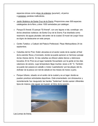 especies únicas como eloso de anteojos (jucumari), el perico
o perezoso parabas multicolores.
 Jardín Botánico de Santa Cruz de la Sierra. Proporciona unas 500 especies
catalogadas de la flora y otras 1000 variedades por catalogar.
 Parque El Arenal. El parque "El Arenal", con una laguna e isla, constituye uno
de los atractivos turísticos de Santa Cruz de la Sierra. Fue diseñada como
reservorio de aguas pluviales del centro de la ciudad. El mural de Lorgio Vaca
es digno de destacarse en este parque.
 Centro Turístico y Cultural del Palacio Prefectural. Plaza Metropolitana 24 de
septiembre.
 Cabañas del río Piraí. Están ubicadas en el sector oeste de la capital, al final
de la avenida Roca y Coronado, donde se puede apreciar un hermoso paisaje
de las riberas del río. En las cabañas se ofrecen platos típicos y deliciosos
bocados. El río Piraí es un lugar bastante frecuentado por la gente en los días
calurosos de verano, cuya temperatura llega muchas veces a 40 °C. También
se puede dar paseos en caballo o motos 'cuadratracks' por las playas del río,
disfrutar de la pesca con red de sábalo en los meses de marzo a junio.
 Parque Urbano, situado en el centro de la ciudad y es un lugar donde se
pueden practicar actividades deportivas. Está ornamentado con dinosaurios y
recientemente fue inaugurado las fuentes "bailarinas" donde suenan diferentes
tipos de música y las aguas se mueven al ritmo de la canción.
Las Lomas de Arena.
 