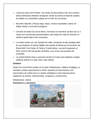  Lomas de arena de El Palmar. Son dunas de arena blanca fruto de la erosión
eólica distribuidas alrededor de lagunas donde se practica el deporte acuático.
Su belleza es comparable a playas por el color de sus arenas.
 Biocentro Güembé y Parque Ivaga Guazú. Ambos importantes centros de
deleite natural y recorridos ecológicos.
 Carnaval de Santa Cruz de la Sierra. Comienza en diciembre, es decir de 2 a 3
meses con sus famosas precarnavaleras para luego tres días de vacación en
donde la gente baila en las comparsas.
 La ciudad cuenta con una variedad de malls y boutiques de alto prestigio entre
los que destacan el Ventura Mall(el más grande de Bolivia por el momento, las
Brisas Mall, Cine Center, IC Norte,y Ciudad Indana, que será inaugurado el
2016, será el mall más grande de Bolivia y uno de los más grandes del
continente.
 La ciudad también atrae a personas de todo el mundo para realizarse cirugías
estéticas debido a su bajo costo y alta calidad.
Hotelería
Santa Cruz de la Sierra cuenta con la mejor infraestructura hotelera de Bolivia. La
variedad y amplia capacidad de su oferta, ayudada por otros factores, han
posicionado a la ciudad como un destino estratégico a nivel regional para la
realización de eventos internacionales, congresos y convenciones.
Infraestructura urbana
Arquitectura y urbanismo
 