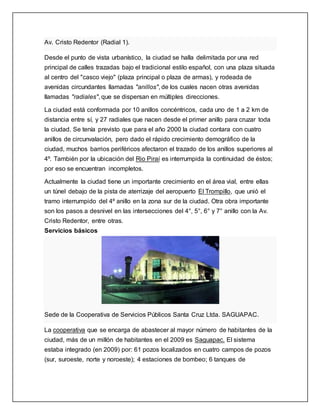 Av. Cristo Redentor (Radial 1).
Desde el punto de vista urbanístico, la ciudad se halla delimitada por una red
principal de calles trazadas bajo el tradicional estilo español, con una plaza situada
al centro del "casco viejo" (plaza principal o plaza de armas), y rodeada de
avenidas circundantes llamadas "anillos", de los cuales nacen otras avenidas
llamadas "radiales", que se dispersan en múltiples direcciones.
La ciudad está conformada por 10 anillos concéntricos, cada uno de 1 a 2 km de
distancia entre sí, y 27 radiales que nacen desde el primer anillo para cruzar toda
la ciudad. Se tenía previsto que para el año 2000 la ciudad contara con cuatro
anillos de circunvalación, pero dado el rápido crecimiento demográfico de la
ciudad, muchos barrios periféricos afectaron el trazado de los anillos superiores al
4º. También por la ubicación del Rio Piraí es interrumpida la continuidad de éstos;
por eso se encuentran incompletos.
Actualmente la ciudad tiene un importante crecimiento en el área vial, entre ellas
un túnel debajo de la pista de aterrizaje del aeropuerto El Trompillo, que unió el
tramo interrumpido del 4º anillo en la zona sur de la ciudad. Otra obra importante
son los pasos a desnivel en las intersecciones del 4°, 5°, 6° y 7° anillo con la Av.
Cristo Redentor, entre otras.
Servicios básicos
Sede de la Cooperativa de Servicios Públicos Santa Cruz Ltda. SAGUAPAC.
La cooperativa que se encarga de abastecer al mayor número de habitantes de la
ciudad, más de un millón de habitantes en el 2009 es Saguapac. El sistema
estaba integrado (en 2009) por: 61 pozos localizados en cuatro campos de pozos
(sur, suroeste, norte y noroeste); 4 estaciones de bombeo; 6 tanques de
 