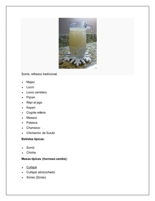 Somó, refresco tradicional.
 Majao
 Locro
 Locro carretero
 Pipian
 Rapi al jugo
 Keperi
 Cogote relleno
 Masaco
 Patasca
 Churrasco
 Chicharrón de Surubi
Bebidas típicas:
 Somó
 Chicha
Masas típicas (horneao camba):
 Cuñapé
 Cuñapé abizcochado
 Sonso (Zonzo)
 