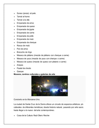  Sonso (zonzo) al palo
 Tamal al horno
 Tamal a la olla
 Empanada de arroz
 Empanada de queso
 Empanada de jigote
 Empanada de carne
 Empanada de pollo
 Empanada de maíz
 Empanada de charque
 Rosca de maíz
 Pan de arroz
 Bizcocho de trigo
 Masaco de plátano (mezcla de plátano con charque o carne)
 Masaco de yuca (mezcla de yuca con charque o carne)
 Masaco de queso (mezcla de queso con platano o carne)
 Arepas
 Pastel de choclo
 Queque
Museos, centros culturales y galerías de arte
Concierto en la Manzana Uno.
La ciudad de Santa Cruz de la Sierra ofrece un circuito de espacios artísticos y/o
culturales de diferentes temáticas; desde historia natural, pasando por arte sacro
hasta llegar a lo nuevo del arte contemporáneo.
 Casa de la Cultura Raúl Otero Reiche
 