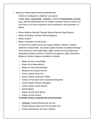  Museo de Historia Natural Noel Kempff Mercado
Centro de investigación y extensión que expone
la flora, fauna, paleontología, minerales y rocas del Departamento de Santa
Cruz. Noel Kempff Mercado fue un científico boliviano nacido en Santa Cruz
de la Sierra, uno de los impulsores de la conservación de la naturaleza en
Bolivia.
 Museo Histórico Nacional Teniente General German Busch Becerra
 Museo de Historia y Archivo Histórico Regional
 Museo Guaraní
 Museo Catedralicio de Arte Sacro
El museo de la catedral es de una riqueza histórica, artística y material
realmente impresionante. Sus obras de plata muestran la calidad del trabajo
de los artesanos de los siglos XVII y XVIII. Conserva la más antigua joya
eclesiástica boliviana donada en custodia a la iglesia en 1603. Parámetros
litúrgicos y retratos antiguos completan el conjunto.
 Museo de Arte y Arqueología
 Museo de la Independencia
 Museo de Arte Contemporáneo
 Manzana Uno Espacio de Arte
 Centro Cultural Santa Cruz
 Centro Cultural Simón Iturri Patiño
 Centro de Formación de la Cooperación Española
 Centro Cultural Feliciana Rodríguez
 Centro Cultural Franco Alemán
 Kiosko Galería
 Galería de Arte Búho Blanco
 Galería de Arte Axioma
Festivales, ferias y espectáculos internacionales
 FENAVID, Festival Internacional de Cine
 Festival Iberoamericano de Cine de Santa Cruz
 Festival Internacional de Vinos y Quesos
 