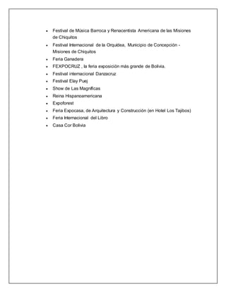  Festival de Música Barroca y Renacentista Americana de las Misiones
de Chiquitos
 Festival Internacional de la Orquídea, Municipio de Concepción -
Misiones de Chiquitos
 Feria Ganadera
 FEXPOCRUZ , la feria exposición más grande de Bolivia.
 Festival internacional Danzacruz
 Festival Elay Puej
 Show de Las Magníficas
 Reina Hispanoamericana
 Expoforest
 Feria Expocasa, de Arquitectura y Construcción (en Hotel Los Tajibos)
 Feria Internacional del Libro
 Casa Cor Bolivia
 