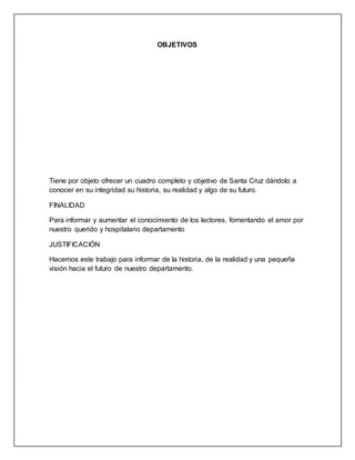 OBJETIVOS
Tiene por objeto ofrecer un cuadro completo y objetivo de Santa Cruz dándolo a
conocer en su integridad su historia, su realidad y algo de su futuro.
FINALIDAD
Para informar y aumentar el conocimiento de los lectores, fomentando el amor por
nuestro querido y hospitalario departamento
JUSTIFICACIÓN
Hacemos este trabajo para informar de la historia, de la realidad y una pequeña
visión hacia el futuro de nuestro departamento.
 